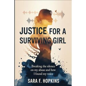 HOPKINS, SARA F. JUSTICE FOR A SURVIVING GIRL: Breaking the silence on my Abuse and how I Found My Voice HOPKINS, SARA F. JUSTICE FOR A SURVIVING GIRL: Breaking the silence on my Abuse and how I Found My Voice