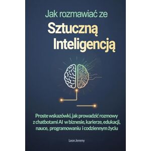 Jeremy, Leon Jak rozmawiać ze sztuczną inteligencją: Proste wskazówki, jak prowadzić rozmowy z chatbotami AI w biznesie, karierze, edukacji, nauce, programowaniu i codziennym życiu Jeremy, Leon Jak rozmawiać ze sztuczną inteligencją: Proste wskazówki, jak prowadzić rozmowy z chatbotami AI w biznesie, karierze, edukacji, nauce, programowaniu i codziennym życiu