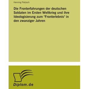 Pietzsch, Henning Die Fronterfahrungen der deutschen Soldaten im Ersten Weltkrieg und ihre Ideologisierung zum "Fronterlebnis" in den zwanziger Jahren Pietzsch, Henning Die Fronterfahrungen der deutschen Soldaten im Ersten Weltkrieg und ihre Ideologisierung zum "Fronterlebnis" in den zwanziger Jahren