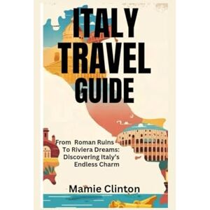 Clinton, Mamie ITALY TRAVEL GUIDE: From Roman Ruins To Riviera Dreams: Discovering Italy’s Endless Charm Clinton, Mamie ITALY TRAVEL GUIDE: From Roman Ruins To Riviera Dreams: Discovering Italy’s Endless Charm