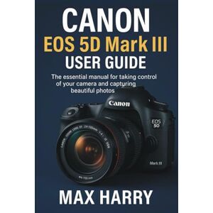 Harry, Max Canon EOS 5D Mark III User Guide: The Essential Manual for Taking Control of Your Camera and Capturing Beautiful Photos Harry, Max Canon EOS 5D Mark III User Guide: The Essential Manual for Taking Control of Your Camera and Capturing Beautiful Photos