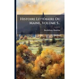 Haurã(c)Au, Barthã(c)Lemy Histoire LittÃ(c)raire Du Maine, Volume 5... Haurã(c)Au, Barthã(c)Lemy Histoire LittÃ(c)raire Du Maine, Volume 5...