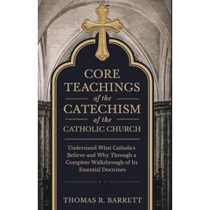 Barrett, Thomas R. Core Teachings of the Catechism of the Catholic Church: Understand What Catholics Believe and Why Through a Complete Walkthrough of Its Essential Doctrines Barrett, Thomas R. Core Teachings of the Catechism of the Catholic Church: Understand What Catholics Believe and Why Through a Complete Walkthrough of Its Essential Doctrines