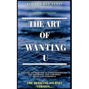 Ben Ernst, Ezriyah THE ART OF WANTING YOU (THE MEDICINE JOURNEY VERSION...): POETICAL AFFIRMATION OF EXPRESSED DESIRES FOR OURSELVES, OUR PARTNERS, & OUR ENVIRONMENTS Ben Ernst, Ezriyah THE ART OF WANTING YOU (THE MEDICINE JOURNEY VERSION...): POETICAL AFFIRMATION OF EXPRESSED DESIRES FOR OURSELVES, OUR PARTNERS, & OUR ENVIRONMENTS