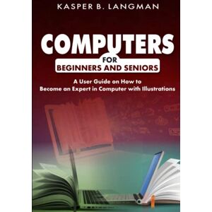 B. LANGMAN, KASPER COMPUTERS FOR BEGINNERS AND SENIORS: A User Guide on How to Become an Expert in Computer with Illustrations B. LANGMAN, KASPER COMPUTERS FOR BEGINNERS AND SENIORS: A User Guide on How to Become an Expert in Computer with Illustrations