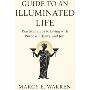 Warren, Marcy E. GUIDE TO AN ILLUMINATED LIFE: Practical Steps to Living with Purpose, Clarity, and Joy Warren, Marcy E. GUIDE TO AN ILLUMINATED LIFE: Practical Steps to Living with Purpose, Clarity, and Joy