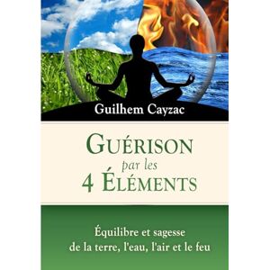 Cayzac, Guilhem Guérison par les 4 Éléments: Équilibre et sagesse de la Terre, l'Eau, l'Air et le Feu Cayzac, Guilhem Guérison par les 4 Éléments: Équilibre et sagesse de la Terre, l'Eau, l'Air et le Feu