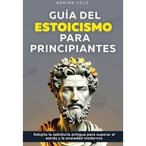 Cole, Adrian Guía del Estoicismo para Principiantes: Adopta la Sabiduría Antigua para Superar el Estrés y la Ansiedad Modernos Cole, Adrian Guía del Estoicismo para Principiantes: Adopta la Sabiduría Antigua para Superar el Estrés y la Ansiedad Modernos