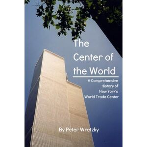 Wretzky, Peter The Center of the World A Comprehensive History of New York's World Trade Center: An Examination of the Rise, Fall, and Legacy of an Architectural Icon in the Heart of New York City Wretzky, Peter The Center of the World A Comprehensive History of New York's World Trade Center: An Examination of the Rise, Fall, and Legacy of an Architectural Icon in the Heart of New York City