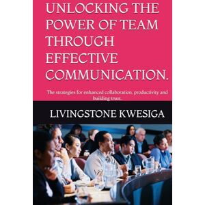 KWESIGA, LIVINGSTONE UNLOCKING THE POWER OF TEAM THROUGH EFFECTIVE COMMUNICATION.: The strategies for enhanced collaboration, productivity and building trust. KWESIGA, LIVINGSTONE UNLOCKING THE POWER OF TEAM THROUGH EFFECTIVE COMMUNICATION.: The strategies for enhanced collaboration, productivity and building trust.