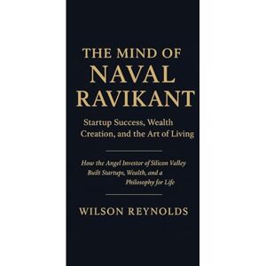 Wilson THE MIND OF NAVAL RAVIKANT: Startup Success, Wealth Creation, and the Art of Living: How the Angel Investor of Silicon Valley Built Startups, Wealth, and a Philosophy for Life Wilson THE MIND OF NAVAL RAVIKANT: Startup Success, Wealth Creation, and the Art of Living: How the Angel Investor of Silicon Valley Built Startups, Wealth, and a Philosophy for Life