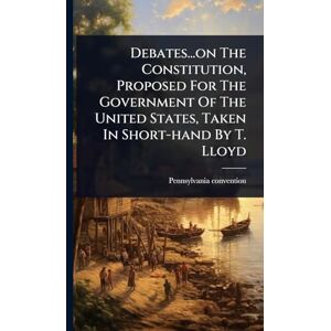 Convention, Pennsylvania Debates...on The Constitution, Proposed For The Government Of The United States, Taken In Short-hand By T. Lloyd Convention, Pennsylvania Debates...on The Constitution, Proposed For The Government Of The United States, Taken In Short-hand By T. Lloyd