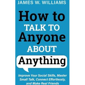 Williams, James W How to Talk to Anyone about Anything: Improve Your Social Skills, Master Small Talk, Connect Effortlessly, and Make Real Friends (Communication Skills Training) Williams, James W How to Talk to Anyone about Anything: Improve Your Social Skills, Master Small Talk, Connect Effortlessly, and Make Real Friends (Communication Skills Training)