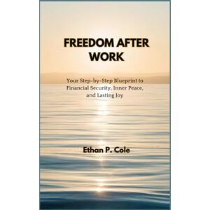 P. Cole, Ethan FREEDOM AFTER WORK: Your Step-by-Step Blueprint to Financial Security, Inner Peace, and Lasting Joy P. Cole, Ethan FREEDOM AFTER WORK: Your Step-by-Step Blueprint to Financial Security, Inner Peace, and Lasting Joy