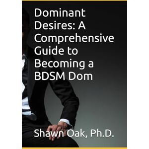 Oak Ph.D., Dr. Shawn Dominant Desires: A Comprehensive Guide to Becoming a BDSM Dom Oak Ph.D., Dr. Shawn Dominant Desires: A Comprehensive Guide to Becoming a BDSM Dom