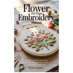 Dembra, Wesly FLOWER AND PLANTS EMBROIDERY MANUAL: The Step by Step Guide to Master Flower Embroidery Techniques and Patterns with Amazing Projects to Create at Home Dembra, Wesly FLOWER AND PLANTS EMBROIDERY MANUAL: The Step by Step Guide to Master Flower Embroidery Techniques and Patterns with Amazing Projects to Create at Home