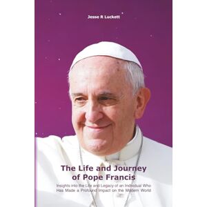 Luckett, Jesse R The Life and Journey of Pope Francis: Insights into the Life and Legacy of an Individual Who Has Made a Profound Impact on the Modern World Luckett, Jesse R The Life and Journey of Pope Francis: Insights into the Life and Legacy of an Individual Who Has Made a Profound Impact on the Modern World
