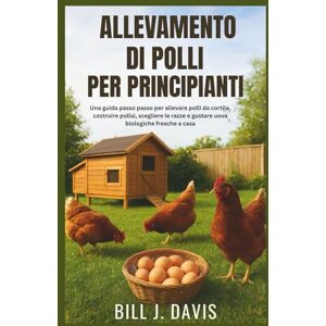 J. Davis, Bill ALLEVAMENTO DI POLLI PER PRINCIPIANTI: Una guida passo passo per allevare polli da cortile, costruire pollai, scegliere le razze e gustare uova biologiche fresche a casa J. Davis, Bill ALLEVAMENTO DI POLLI PER PRINCIPIANTI: Una guida passo passo per allevare polli da cortile, costruire pollai, scegliere le razze e gustare uova biologiche fresche a casa