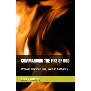 Adeola, Glory COMMANDING THE FIRE OF GOD: Unleash Heaven's Fire, Walk in Authority Adeola, Glory COMMANDING THE FIRE OF GOD: Unleash Heaven's Fire, Walk in Authority