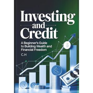 H, C. Investing and Credit: A Beginner’s Guide to Building Wealth and Financial Freedom, Master Investing, Credit, and Smart Money Strategies to Grow Your Wealth and Achieve Financial Independence H, C. Investing and Credit: A Beginner’s Guide to Building Wealth and Financial Freedom, Master Investing, Credit, and Smart Money Strategies to Grow Your Wealth and Achieve Financial Independence