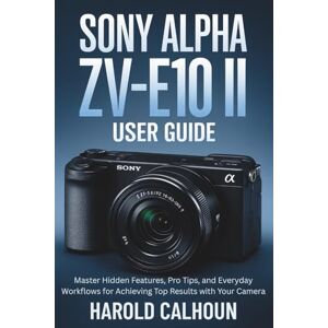 CALHOUN, HAROLD Sony Alpha ZV-E10 II User Guide: Master Hidden Features, Pro Tips, and Everyday Workflows for Achieving Top Results with Your Camera CALHOUN, HAROLD Sony Alpha ZV-E10 II User Guide: Master Hidden Features, Pro Tips, and Everyday Workflows for Achieving Top Results with Your Camera
