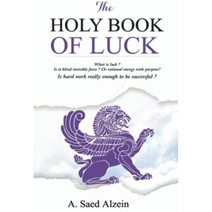Alzein, A. Saed THE HOLY BOOK OF LUCK: What is luck? Is it blind invisible force? Or rational energy with purpose? Is hard work enough to be successful? Alzein, A. Saed THE HOLY BOOK OF LUCK: What is luck? Is it blind invisible force? Or rational energy with purpose? Is hard work enough to be successful?