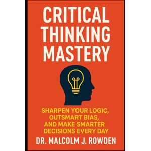 Rowden, Dr. Malcolm J. Critical Thinking Mastery: Sharpen Your Logic, Outsmart Bias, and Make Smarter Decisions Every Day Rowden, Dr. Malcolm J. Critical Thinking Mastery: Sharpen Your Logic, Outsmart Bias, and Make Smarter Decisions Every Day