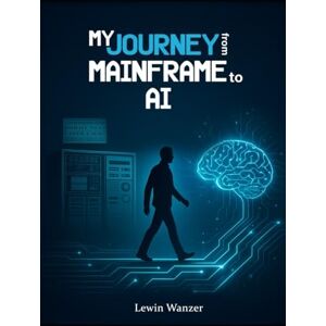 Wanzer, Lewin My Journey from Mainframe to AI: A 40-Year Transformation in Technology, Leadership, and Vision Wanzer, Lewin My Journey from Mainframe to AI: A 40-Year Transformation in Technology, Leadership, and Vision
