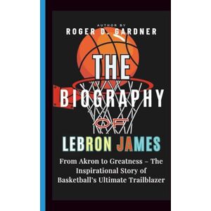 D. Gardner, Roger The Biography of LeBron James: From Akron to Greatness – The Inspirational Story of Basketball’s Ultimate Trailblazer D. Gardner, Roger The Biography of LeBron James: From Akron to Greatness – The Inspirational Story of Basketball’s Ultimate Trailblazer