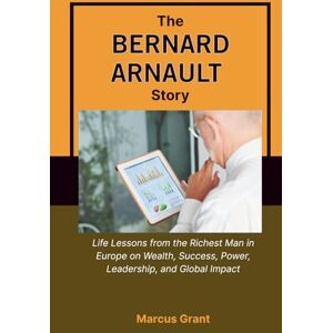 Grant, Marcus THE BERNARD ARNAULT STORY: Life Lessons from the Richest Man in Europe on Wealth, Success, Power, Leadership, and Global Impact (Billionaire Minds: Stories of Grit and Greatness) Grant, Marcus THE BERNARD ARNAULT STORY: Life Lessons from the Richest Man in Europe on Wealth, Success, Power, Leadership, and Global Impact (Billionaire Minds: Stories of Grit and Greatness)