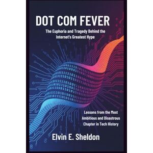 E. Sheldon, Elvin Dot Com Fever: The Euphoria and Tragedy Behind the Internet's Greatest Hype: Lessons from the Most Ambitious and Disastrous Chapter in Tech History E. Sheldon, Elvin Dot Com Fever: The Euphoria and Tragedy Behind the Internet's Greatest Hype: Lessons from the Most Ambitious and Disastrous Chapter in Tech History