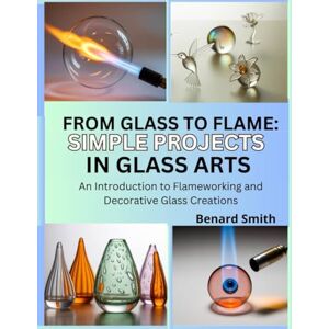 Smith, Benard From Glass to Flame: Simple Projects in Glass Art: An Introduction to Flameworking and Decorative Glass Creations Smith, Benard From Glass to Flame: Simple Projects in Glass Art: An Introduction to Flameworking and Decorative Glass Creations