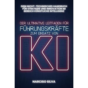 Silva DER ULTIMATIVE LEITFADEN FÜR FÜHRUNGSKRÄFTE ZUM EINSATZ VON KI: Dein nicht-technischer Leitfaden für künstliche Intelligenz, Strategie und Innovation Silva DER ULTIMATIVE LEITFADEN FÜR FÜHRUNGSKRÄFTE ZUM EINSATZ VON KI: Dein nicht-technischer Leitfaden für künstliche Intelligenz, Strategie und Innovation