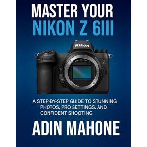 Mahone, Adin Master Your Nikon Z 6III: A Step-by-Step Guide to Stunning Photos, Pro Settings, and Confident Shooting Mahone, Adin Master Your Nikon Z 6III: A Step-by-Step Guide to Stunning Photos, Pro Settings, and Confident Shooting