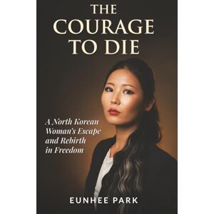 Park, Eunhee The Courage To Die: A North Korean Woman’s Escape and Rebirth in Freedom Park, Eunhee The Courage To Die: A North Korean Woman’s Escape and Rebirth in Freedom