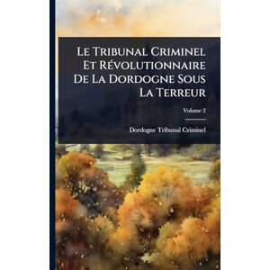 Criminel, Dordogne Tribunal Le Tribunal Criminel Et RÃ(c)volutionnaire De La Dordogne Sous La Terreur Criminel, Dordogne Tribunal Le Tribunal Criminel Et RÃ(c)volutionnaire De La Dordogne Sous La Terreur
