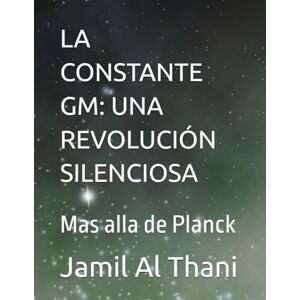Al Thani, Jamil LA CONSTANTE GM: UNA REVOLUCIÓN SILENCIOSA: Mas alla de Planck (Literatura D10Z – Universo Mecánica del Infinito) Al Thani, Jamil LA CONSTANTE GM: UNA REVOLUCIÓN SILENCIOSA: Mas alla de Planck (Literatura D10Z – Universo Mecánica del Infinito)