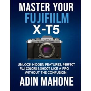 Mahone, Adin Master Your FUJIFILM X-T5: Unlock Hidden Features, Perfect Fuji Colors & Shoot Like a Pro Without the Confusion Mahone, Adin Master Your FUJIFILM X-T5: Unlock Hidden Features, Perfect Fuji Colors & Shoot Like a Pro Without the Confusion