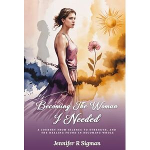 Sigman, Jennifer R Becoming the Woman I Needed: A Journey from Silence to Strength, and the Healing Found in Becoming Whole Sigman, Jennifer R Becoming the Woman I Needed: A Journey from Silence to Strength, and the Healing Found in Becoming Whole