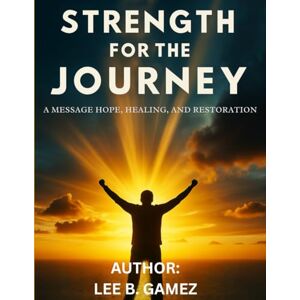 Lee STRENGTH FOR THE JOURNEY: A MESSAGE OF HOPE, HEALING AND RESTORATION Lee STRENGTH FOR THE JOURNEY: A MESSAGE OF HOPE, HEALING AND RESTORATION