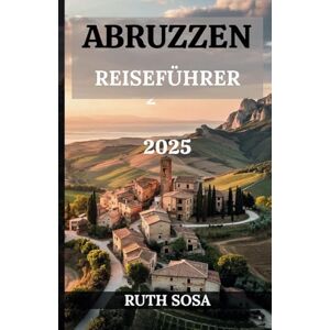 Sosa, Ruth ABRUZZEN REISEFÜHRER 2025: Erleben Sie einen fantastischen Touristenurlaub mit unvergesslichen Nebenattraktionen in der Bergregion Italiens Sosa, Ruth ABRUZZEN REISEFÜHRER 2025: Erleben Sie einen fantastischen Touristenurlaub mit unvergesslichen Nebenattraktionen in der Bergregion Italiens