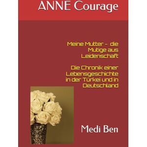 Ben, Medi ANNE Courage meine Mutter, die Mutige aus Leidenschaft: Die Chronik einer Lebensgeschichte in der Türkei und in Deutschland Ben, Medi ANNE Courage meine Mutter, die Mutige aus Leidenschaft: Die Chronik einer Lebensgeschichte in der Türkei und in Deutschland