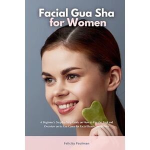 Paulman, Felicity Facial Gua Sha for Women: A Beginner's Step-by-Step Guide on How to Use the Tool and Overview of its Use Cases for Facial Beauty and Health Paulman, Felicity Facial Gua Sha for Women: A Beginner's Step-by-Step Guide on How to Use the Tool and Overview of its Use Cases for Facial Beauty and Health