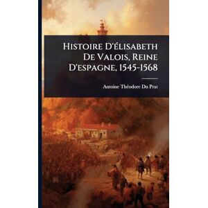 Prat, Antoine Thã(c)Odore Du Histoire D'Ã(c)lisabeth De Valois, Reine D'espagne, 1545-1568 Prat, Antoine Thã(c)Odore Du Histoire D'Ã(c)lisabeth De Valois, Reine D'espagne, 1545-1568