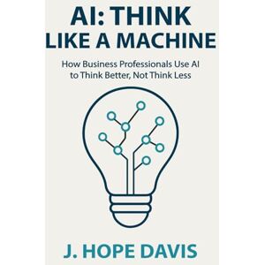 Davis, J. Hope AI: Think Like a Machine: How Business Professionals Use AI to Think Better, Not Think Less Davis, J. Hope AI: Think Like a Machine: How Business Professionals Use AI to Think Better, Not Think Less