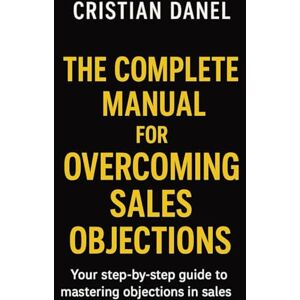 Danel, Cristian The Complete Manual for Overcoming Sales Objections: Your step-by-step guide to mastering objections in sales Danel, Cristian The Complete Manual for Overcoming Sales Objections: Your step-by-step guide to mastering objections in sales