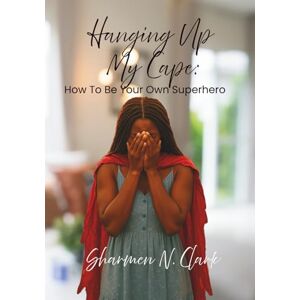 Clark, Sharmen N Hanging Up My Cape: How to be Your Own Superhero Clark, Sharmen N Hanging Up My Cape: How to be Your Own Superhero