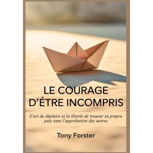 Forster, Tony LE COURAGE D'ÊTRE INCOMPRIS: L'art de déplaire et la liberté de trouver sa propre paix sans l'approbation des autres Forster, Tony LE COURAGE D'ÊTRE INCOMPRIS: L'art de déplaire et la liberté de trouver sa propre paix sans l'approbation des autres