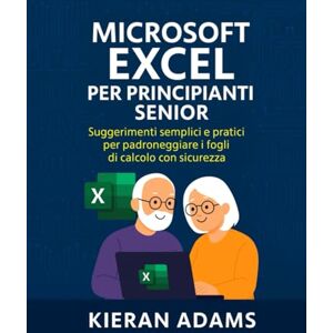 Adams, Kieran Microsoft Excel per principianti senior: Suggerimenti semplici e pratici per padroneggiare i fogli di calcolo con sicurezza Adams, Kieran Microsoft Excel per principianti senior: Suggerimenti semplici e pratici per padroneggiare i fogli di calcolo con sicurezza