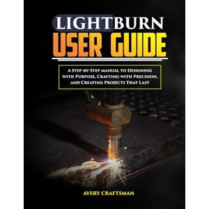 Avery LIGHTBURN USER GUIDE:: A Step-by-Step Manual to Designing with Purpose, Crafting with Precision, and Creating Projects That Last Avery LIGHTBURN USER GUIDE:: A Step-by-Step Manual to Designing with Purpose, Crafting with Precision, and Creating Projects That Last